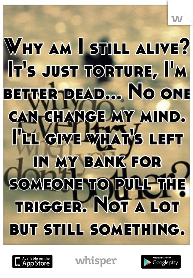 Why am I still alive? It's just torture, I'm better dead... No one can change my mind. I'll give what's left in my bank for someone to pull the trigger. Not a lot but still something.