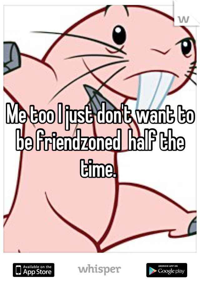 Me too I just don't want to be friendzoned  half the time. 