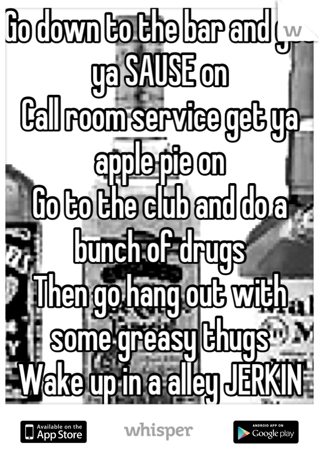 Go down to the bar and get ya SAUSE on
Call room service get ya apple pie on
Go to the club and do a bunch of drugs
Then go hang out with some greasy thugs
Wake up in a alley JERKIN OFF
Rinse, repeat