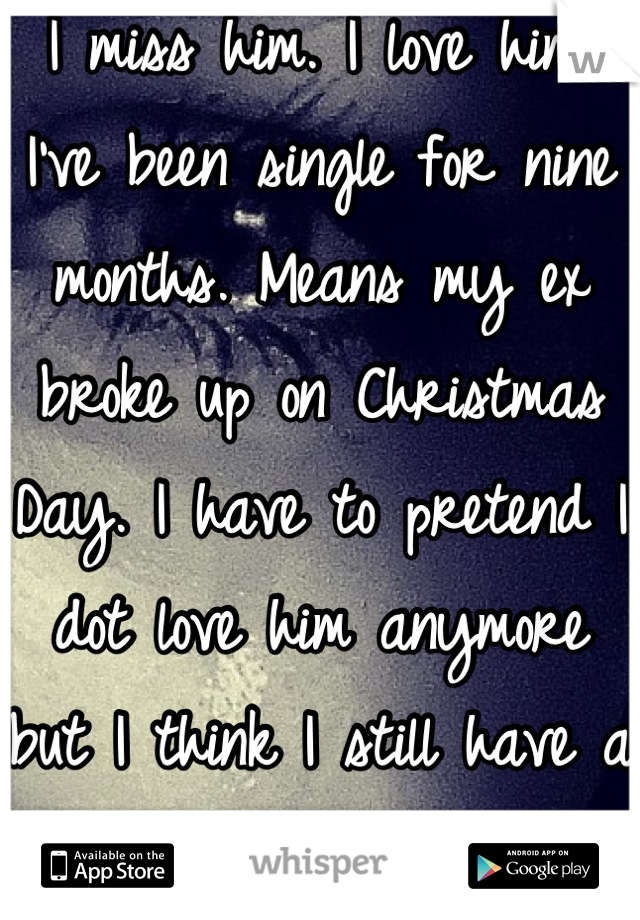 I miss him. I love him. I've been single for nine months. Means my ex broke up on Christmas Day. I have to pretend I dot love him anymore but I think I still have a tiny soft spot for him. i'm broken.