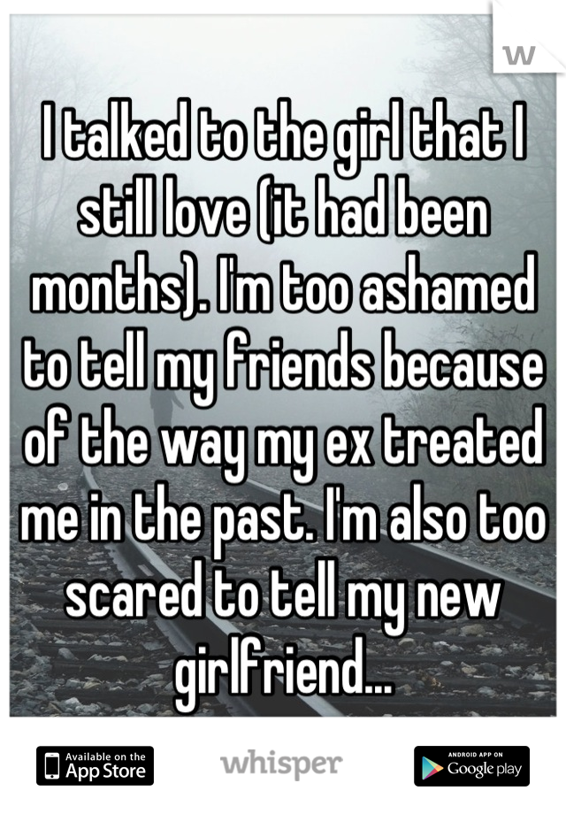 I talked to the girl that I still love (it had been months). I'm too ashamed to tell my friends because of the way my ex treated me in the past. I'm also too scared to tell my new girlfriend...