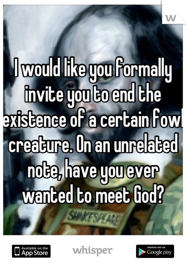 I would like you formally invite you to end the existence of a certain fowl creature. On an unrelated note, have you ever wanted to meet God?