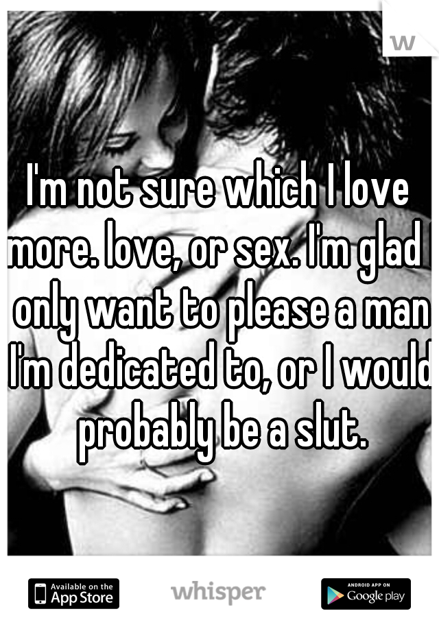 I'm not sure which I love more. love, or sex. I'm glad I only want to please a man I'm dedicated to, or I would probably be a slut.