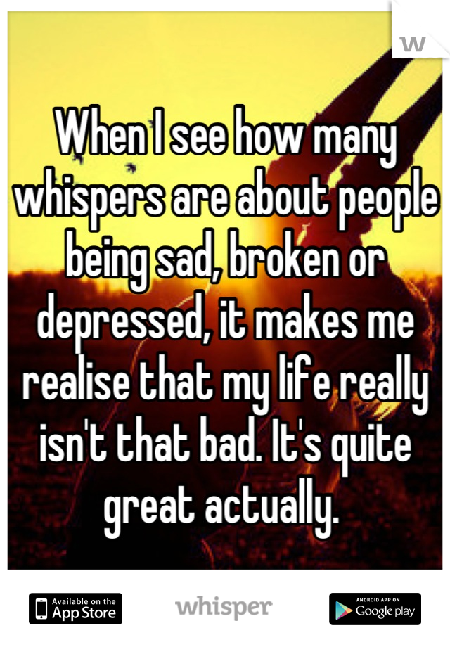 When I see how many whispers are about people being sad, broken or depressed, it makes me realise that my life really isn't that bad. It's quite great actually. 