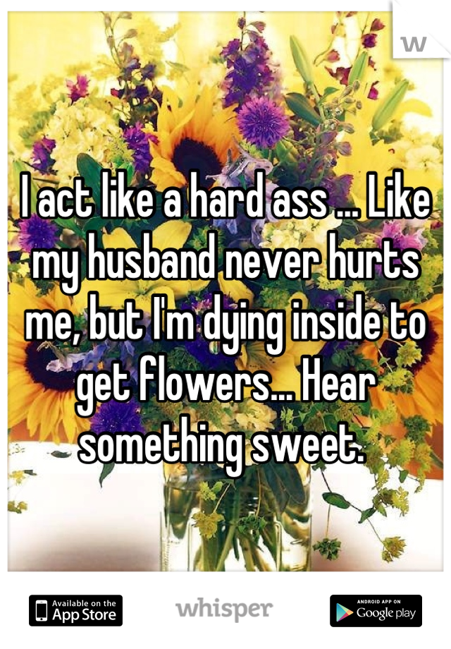 I act like a hard ass ... Like my husband never hurts me, but I'm dying inside to get flowers... Hear something sweet. 