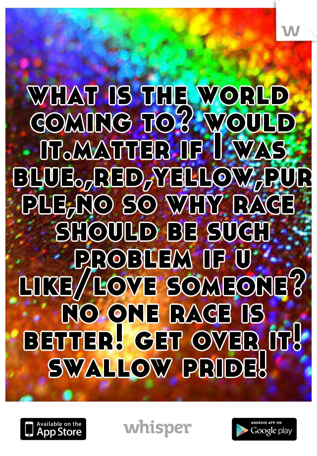 what is the world coming to? would it.matter if I was blue.,red,yellow,purple,no so why race should be such problem if u like/love someone? no one race is better! get over it! swallow pride! 