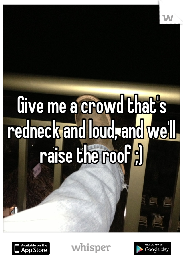 Give me a crowd that's redneck and loud, and we'll raise the roof ;)