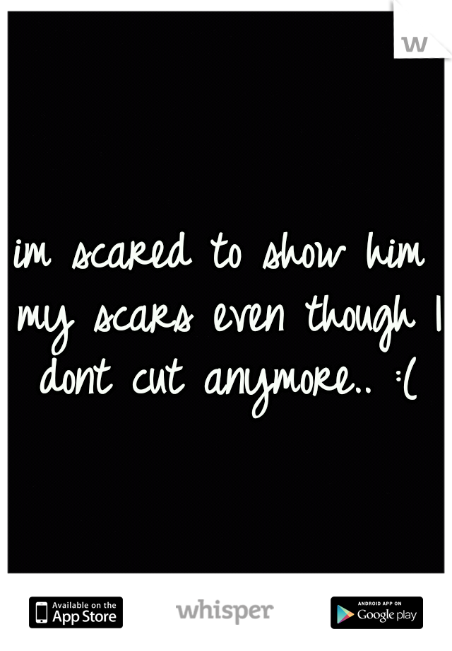 im scared to show him my scars even though I dont cut anymore.. :(