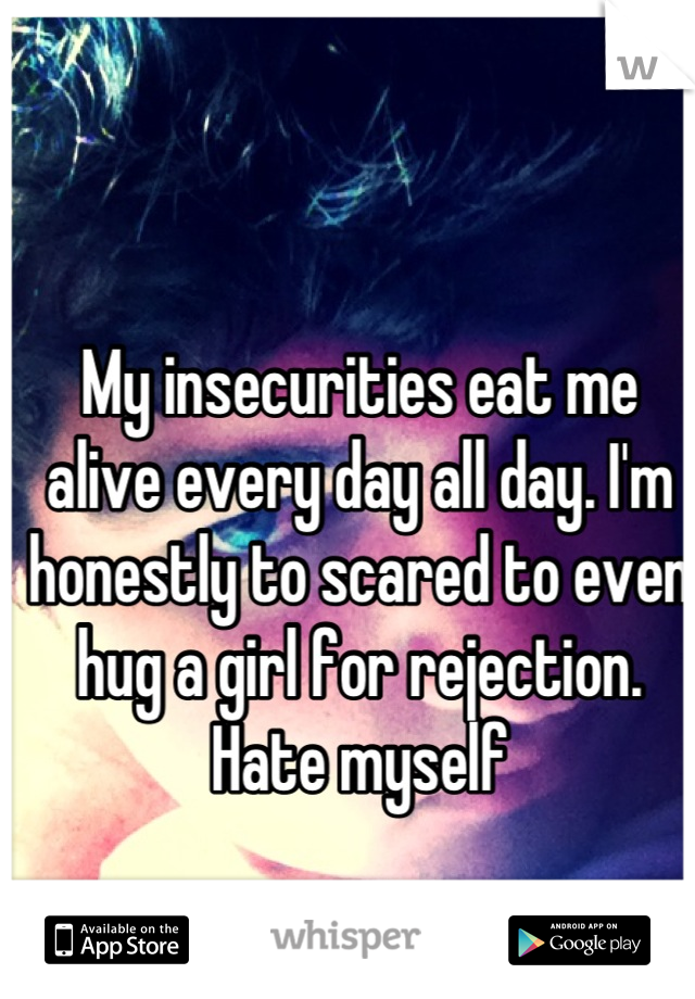 My insecurities eat me alive every day all day. I'm honestly to scared to even hug a girl for rejection. Hate myself