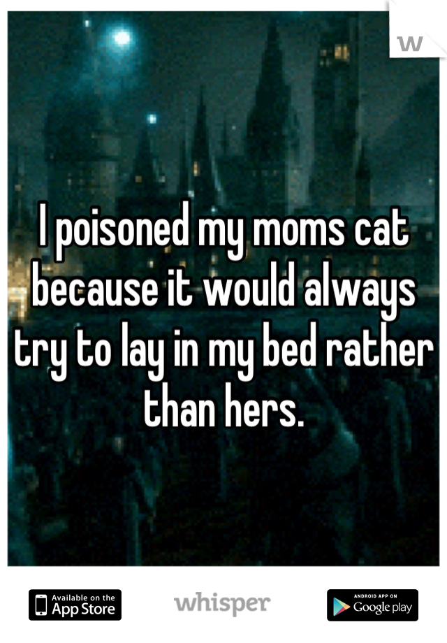 I poisoned my moms cat because it would always try to lay in my bed rather than hers.