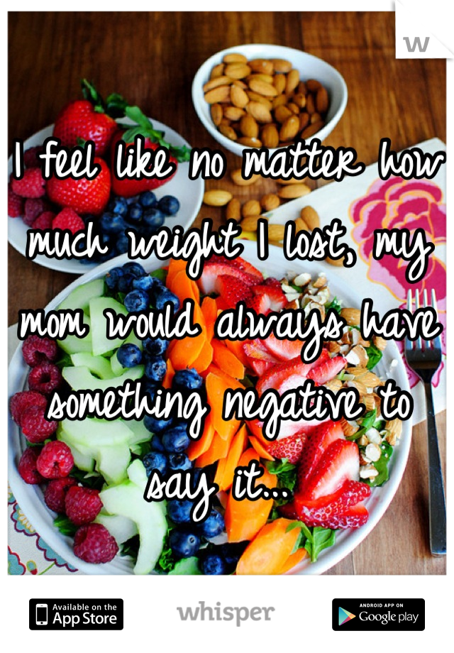 I feel like no matter how much weight I lost, my mom would always have something negative to say it... 