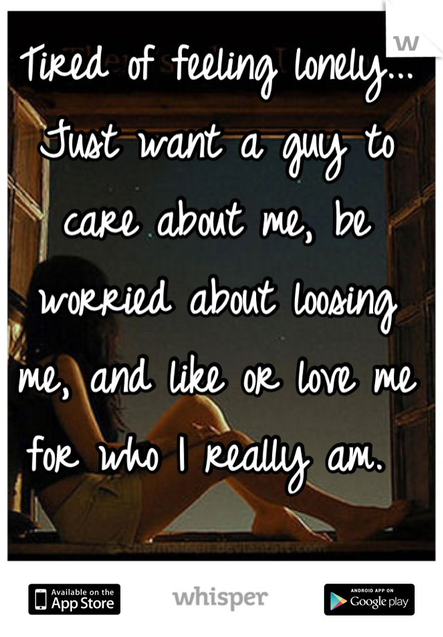 Tired of feeling lonely... Just want a guy to care about me, be worried about loosing me, and like or love me for who I really am. 