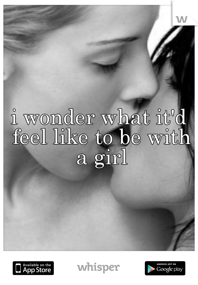 i wonder what it'd feel like to be with a girl