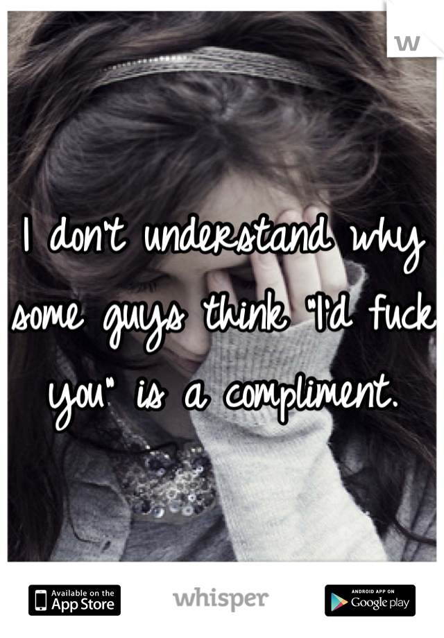 I don't understand why some guys think "I'd fuck you" is a compliment.