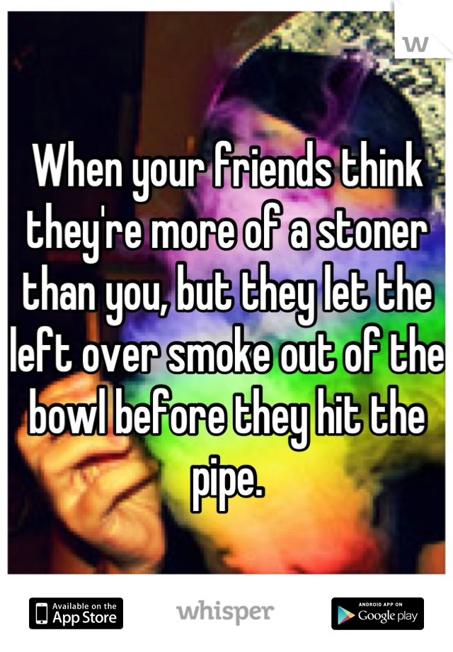 When your friends think they're more of a stoner than you, but they let the left over smoke out of the bowl before they hit the pipe.