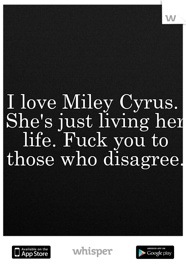 I love Miley Cyrus. She's just living her life. Fuck you to those who disagree. 