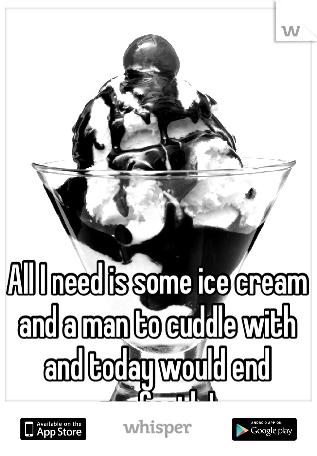 All I need is some ice cream and a man to cuddle with and today would end perfectly!