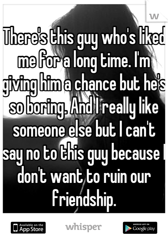 There's this guy who's liked me for a long time. I'm giving him a chance but he's so boring. And I really like someone else but I can't say no to this guy because I don't want to ruin our friendship.