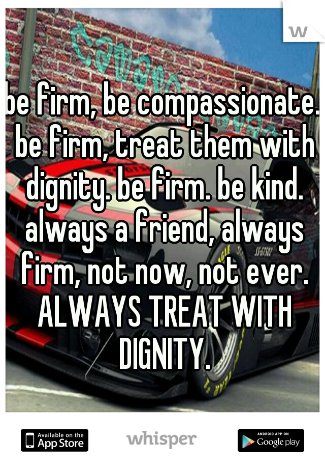 be firm, be compassionate. be firm, treat them with dignity. be firm. be kind. always a friend, always firm, not now, not ever. ALWAYS TREAT WITH DIGNITY.