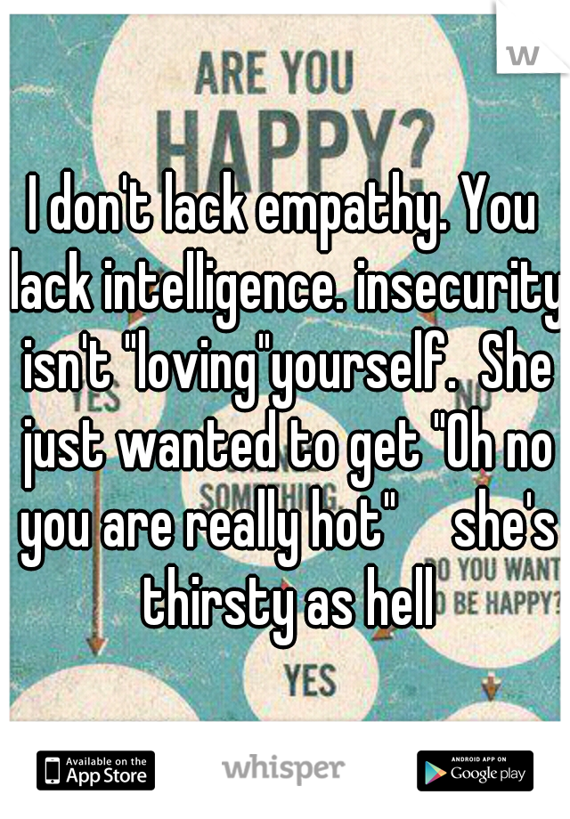 I don't lack empathy. You lack intelligence. insecurity isn't "loving"yourself.  She just wanted to get "Oh no you are really hot"

she's thirsty as hell