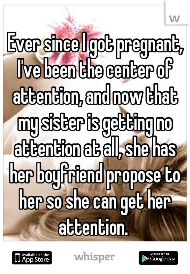 Ever since I got pregnant, I've been the center of attention, and now that my sister is getting no attention at all, she has her boyfriend propose to her so she can get her attention. 