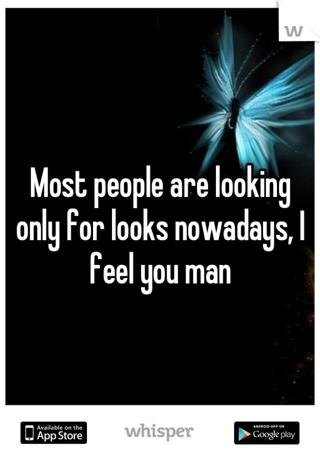 Most people are looking only for looks nowadays, I feel you man