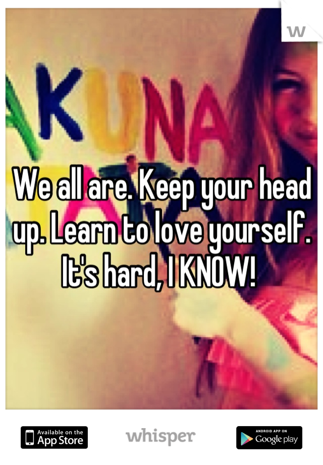 We all are. Keep your head up. Learn to love yourself. It's hard, I KNOW! 