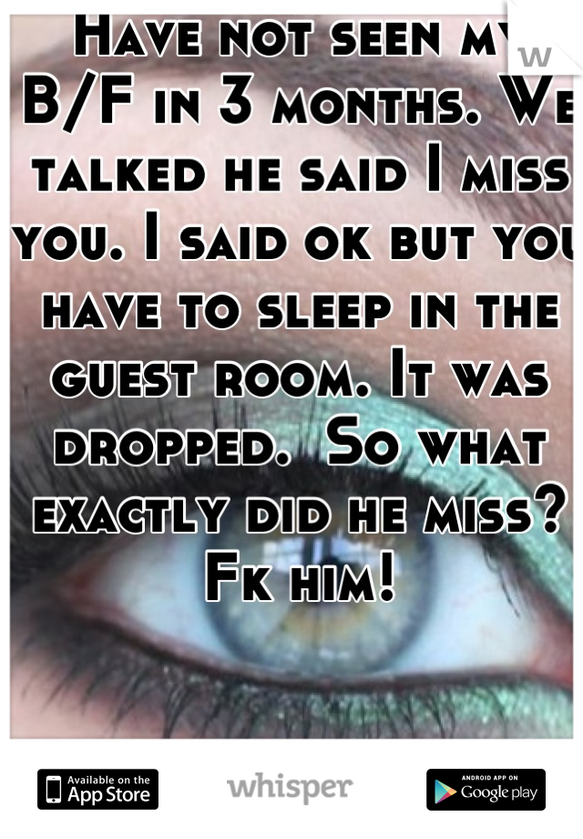 Have not seen my B/F in 3 months. We talked he said I miss you. I said ok but you have to sleep in the guest room. It was dropped.  So what exactly did he miss? Fk him!