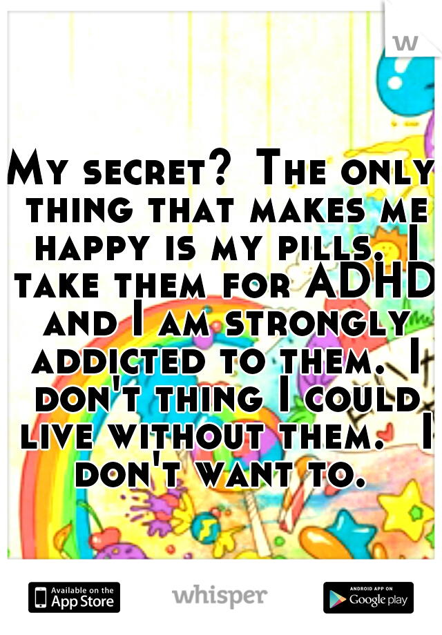 My secret?
The only thing that makes me happy is my pills.
I take them for ADHD and I am strongly addicted to them.
I don't thing I could live without them. 
I don't want to. 