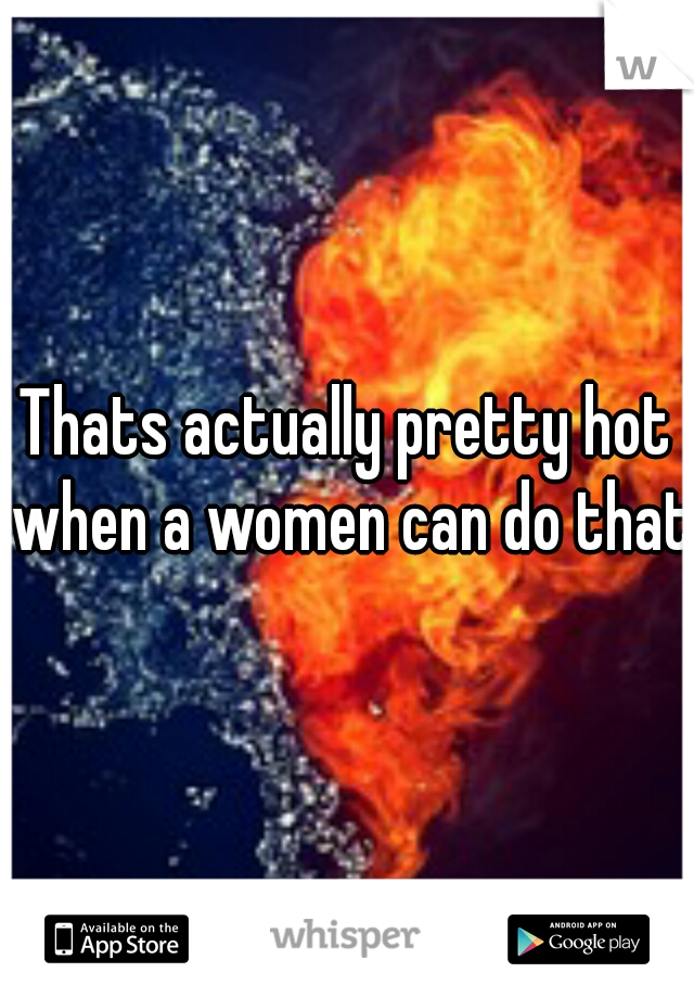 Thats actually pretty hot when a women can do that