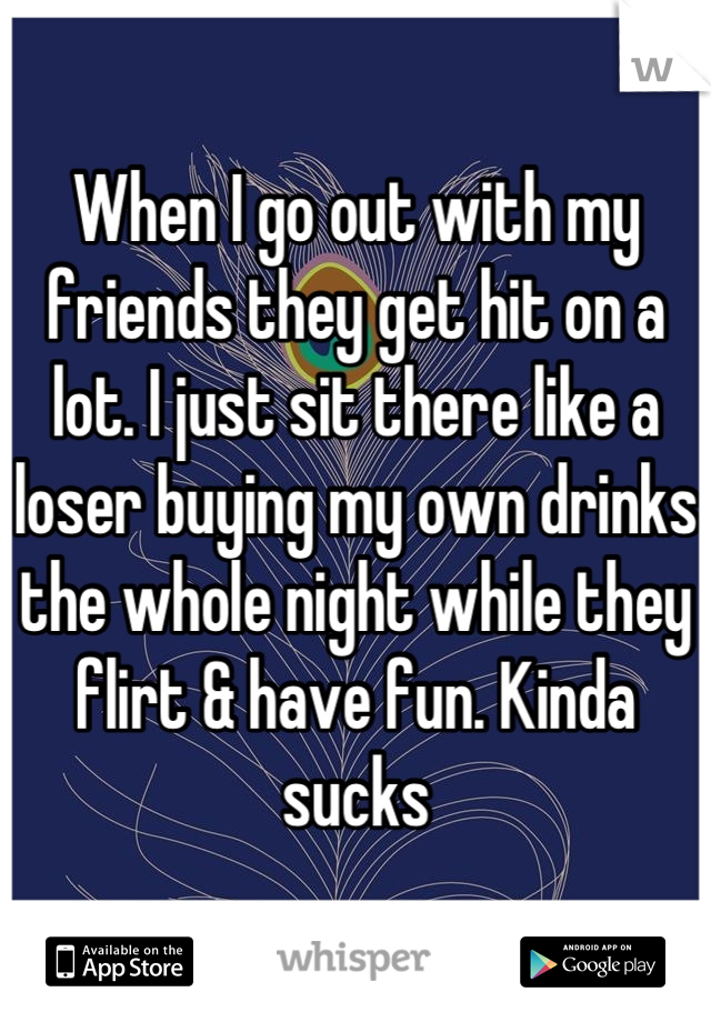 When I go out with my friends they get hit on a lot. I just sit there like a loser buying my own drinks the whole night while they flirt & have fun. Kinda sucks