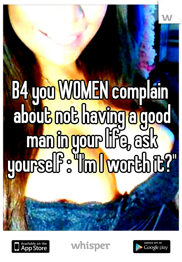 B4 you WOMEN complain about not having a good man in your life, ask yourself : "I'm I worth it?"