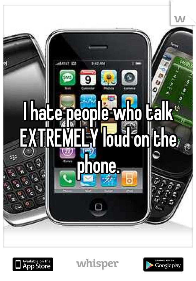 I hate people who talk EXTREMELY loud on the phone.