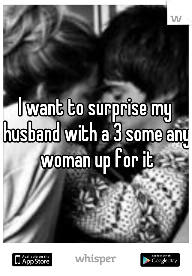 I want to surprise my husband with a 3 some any woman up for it