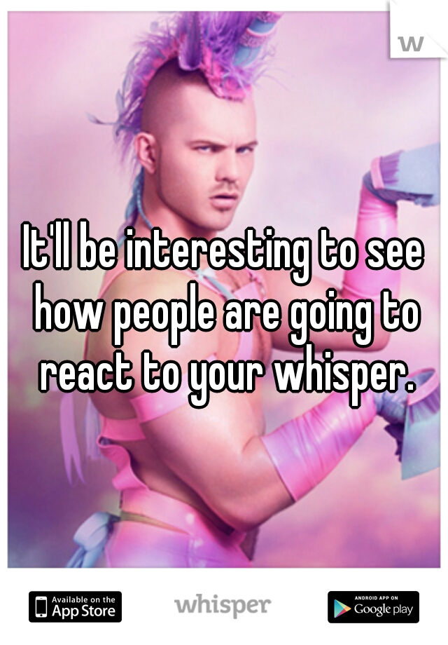 It'll be interesting to see how people are going to react to your whisper.