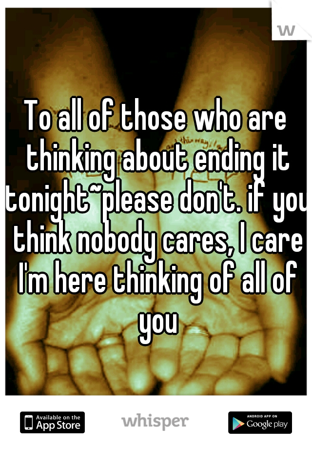 To all of those who are thinking about ending it tonight~please don't. if you think nobody cares, I care I'm here thinking of all of you