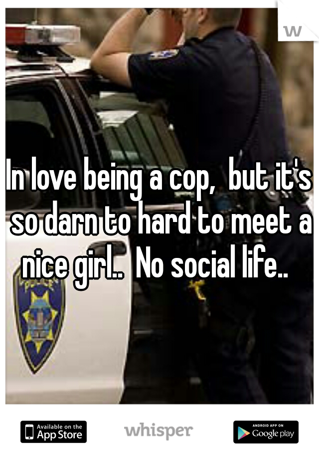 In love being a cop,  but it's so darn to hard to meet a nice girl..  No social life..  