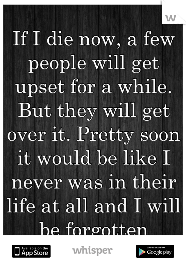 If I die now, a few people will get upset for a while. But they will get over it. Pretty soon it would be like I never was in their life at all and I will be forgotten