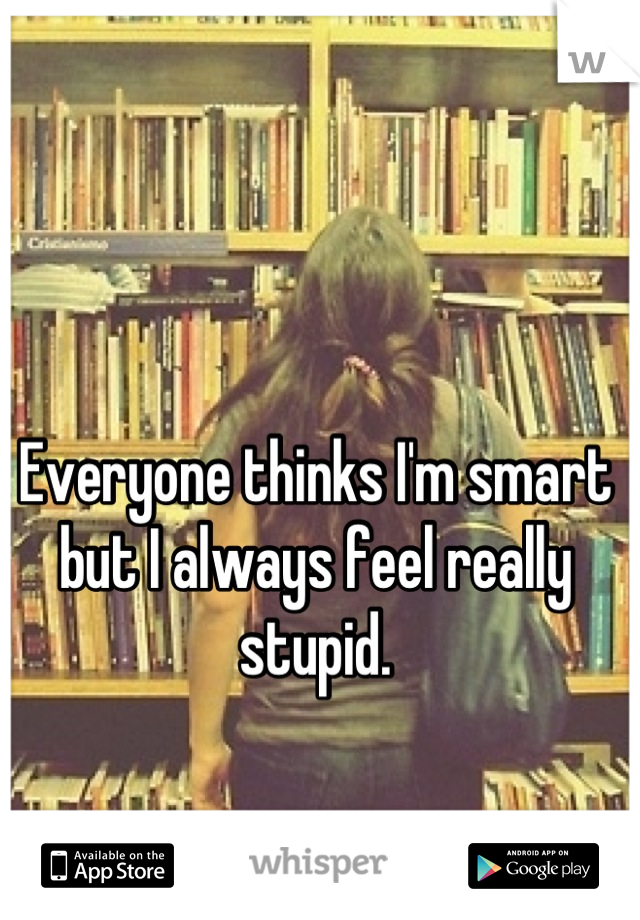 Everyone thinks I'm smart but I always feel really stupid.