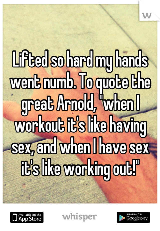 Lifted so hard my hands went numb. To quote the great Arnold, "when I workout it's like having sex, and when I have sex it's like working out!"