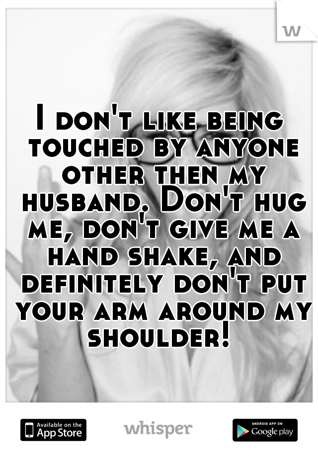 I don't like being touched by anyone other then my husband. Don't hug me, don't give me a hand shake, and definitely don't put your arm around my shoulder! 