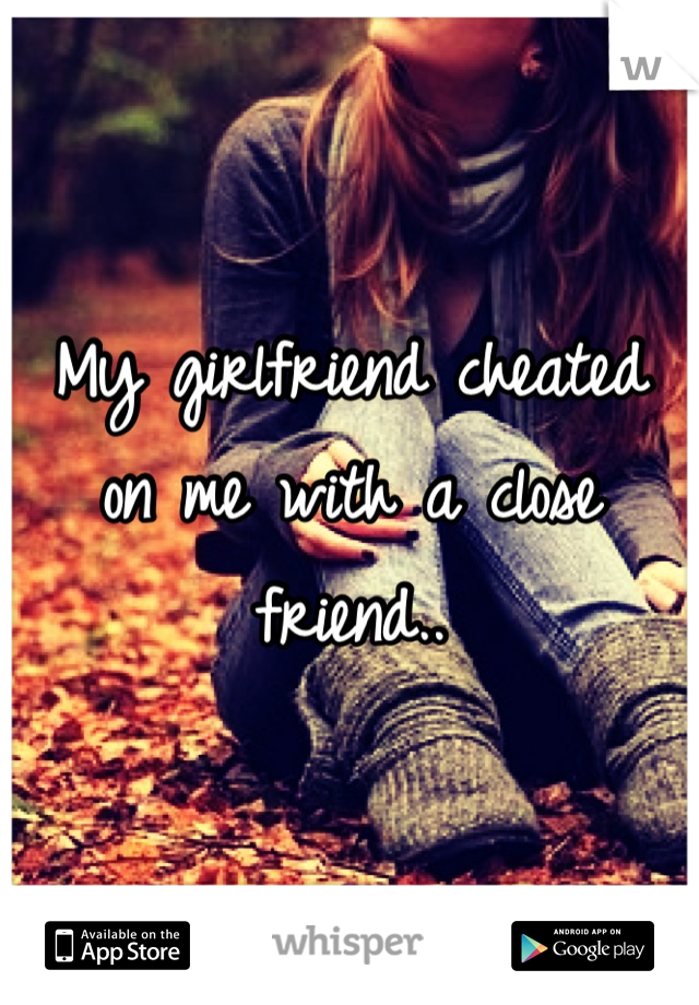 My girlfriend cheated
on me with a close
friend..