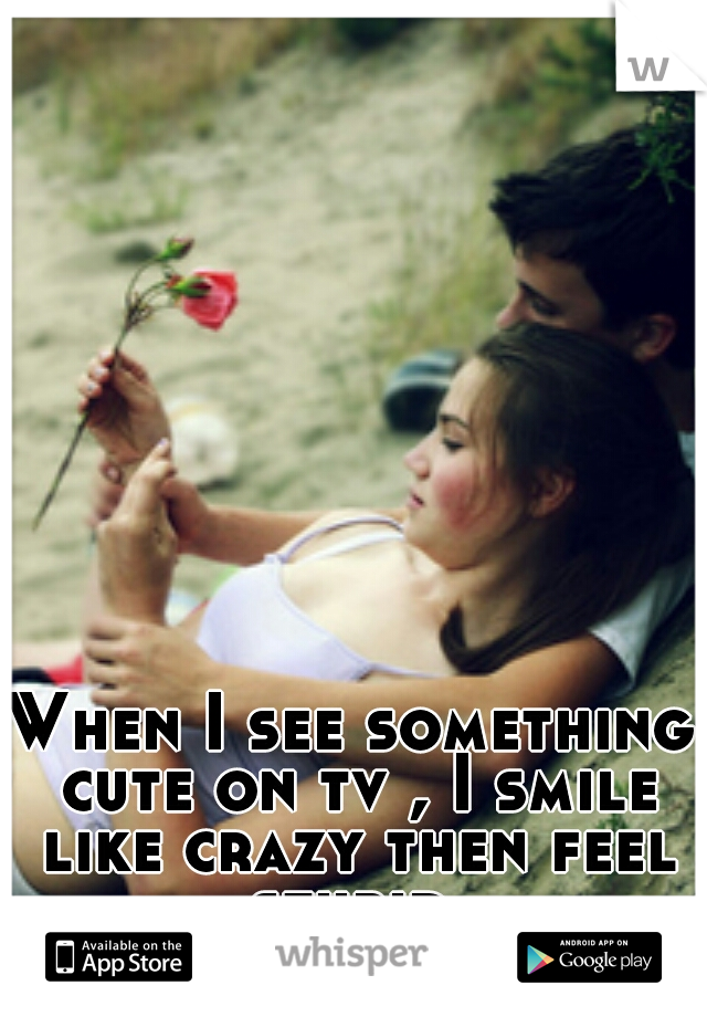 When I see something cute on tv , I smile like crazy then feel stupid.