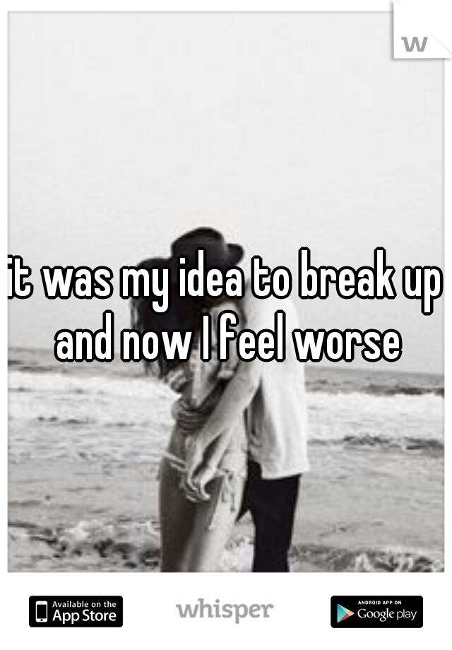 it was my idea to break up and now I feel worse