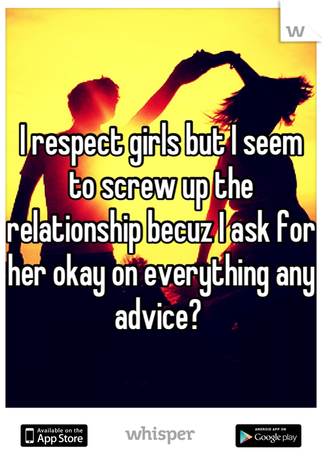 I respect girls but I seem to screw up the relationship becuz I ask for her okay on everything any advice? 