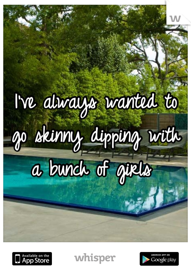 I've always wanted to go skinny dipping with a bunch of girls 