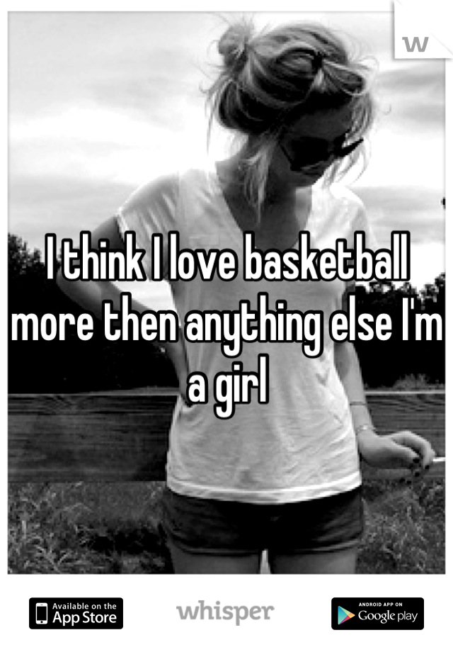 I think I love basketball more then anything else I'm a girl