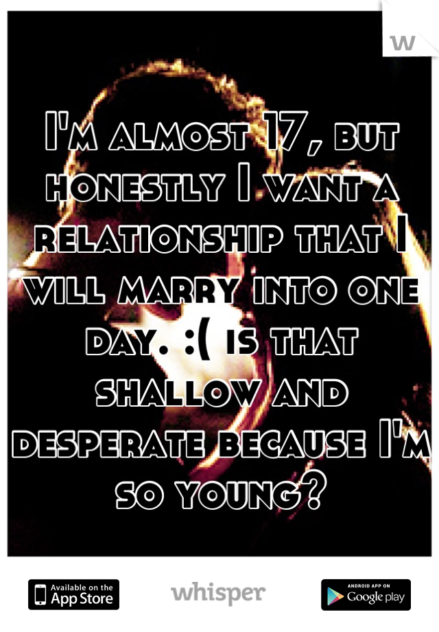 I'm almost 17, but honestly I want a relationship that I will marry into one day. :( is that shallow and desperate because I'm so young?