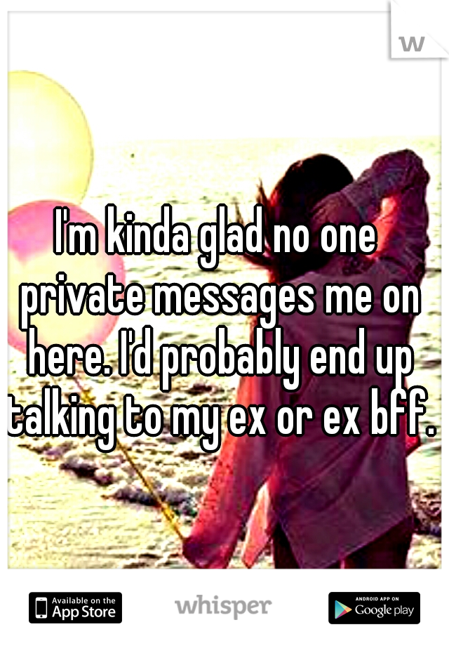 I'm kinda glad no one private messages me on here. I'd probably end up talking to my ex or ex bff.