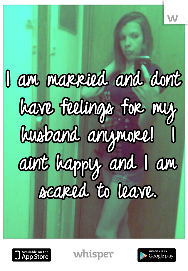 I am married and dont have feelings for my husband anymore!  I aint happy and I am scared to leave.